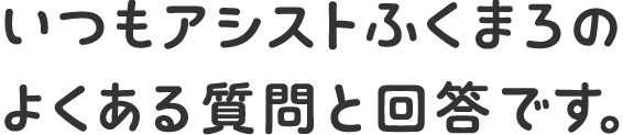 いつもアシストふくまろのよくある質問と回答です。