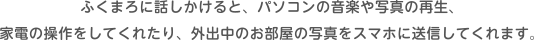 ふくまろに話しかけると、パソコンの音楽や写真の再生、家電の操作をしてくれたり、外出中のお部屋の写真をスマホに送信してくれます。