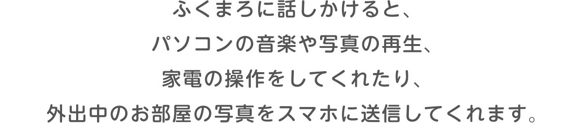 ふくまろに話しかけると、パソコンの音楽や写真の再生、家電の操作をしてくれたり、外出中のお部屋の写真をスマホに送信してくれます。