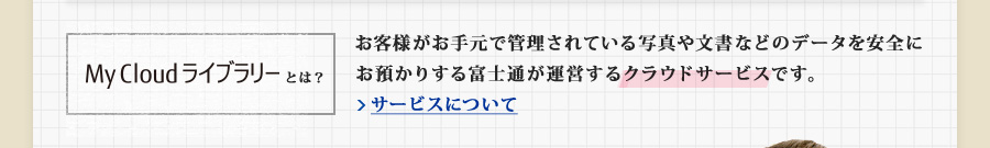 My Cloud ライブラリーとは？ お客様がお手元で管理されている写真や文書などのデータを安全にお預かりする富士通が運営するクラウドサービスです。