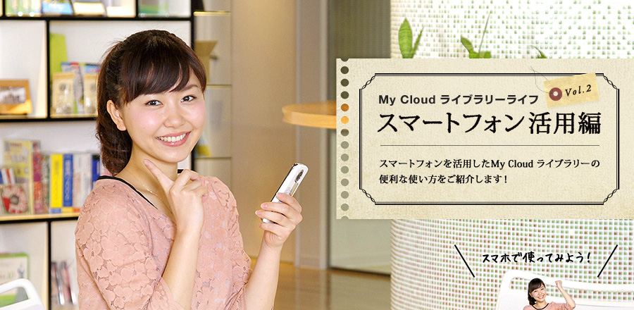 My Cloud ライブラリーライフ スマートフォン活用編 スマートフォンを活用したMy Cloud ライブラリーの便利な使い方をご紹介します！