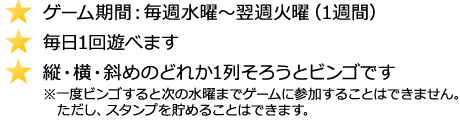 ゲーム期間：毎週水曜～翌週火曜（1週間）、毎日1回遊べます、縦・横・斜めのどれか1列そろうとビンゴです(一度ビンゴすると次の水曜までゲームに参加することはできません。ただし、スタンプを貯めることはできます。)