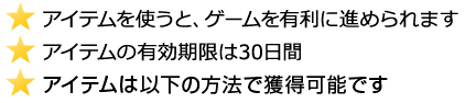 アイテムを使うと、ゲームを有利に進められます。アイテムの有効期限は30日間アイテムは以下の方法で獲得可能です
