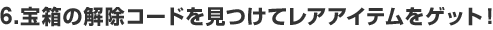 6.宝箱の解除コードを見つけてレアアイテムをゲット！