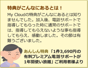 特典がこんなにあるとは！MyCloudの特典がこんなにあるとは知りませんでした。加入後、電話サポートで指導してもらった時に通常のサポートでは、指導してもらえないような事も指導してもらえ、感動しました。その節は有難うございました。