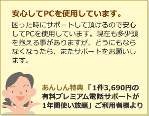 安心してPCを使用しています。困った時にサポートして頂けるので安心してPCを使用しています。現在も多少頭を抱える事がありますが、どうにもならなくなったら、またサポートをお願いします。