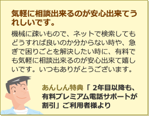 気軽に相談出来るのが安心出来てうれしいです。機械に疎いもので、ネットで検索してもどうすれば良いのか分からない時や、急ぎで困りごとを解決したい時に、有料でも気軽に相談出来るのが安心出来て嬉しいです。いつもありがとうございます。