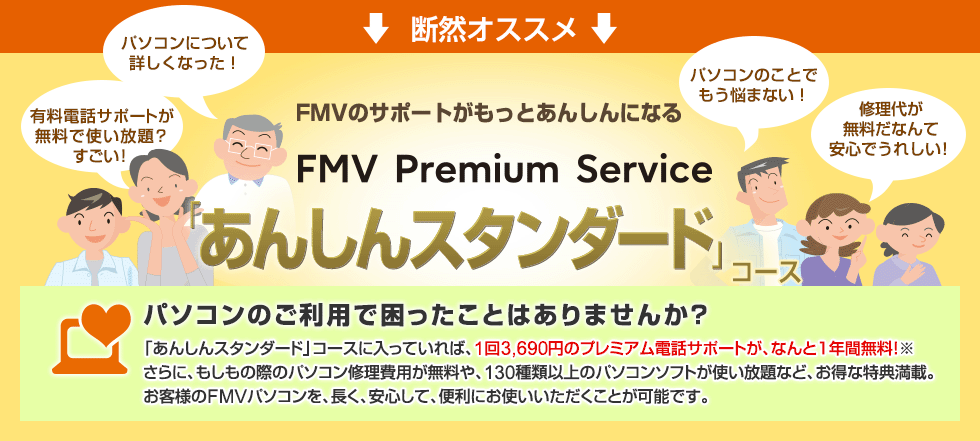 断然オススメ 「あんしんスタンダード」コース 「あんしんスタンダード」コースに入っていれば、1回3,690円のプレミアム電話サポートが、なんと1年間無料!※さらに、もしもの際のパソコン修理費用が無料や、130種類のパソコンソフトが使い放題など、お得な特典満載。お客様のFMVパソコンを、長く、安心して、便利にお使いいただくことが可能です。