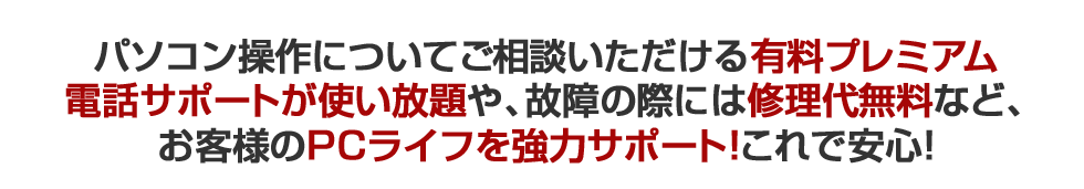 パソコン操作についてご相談いただける有料プレミアム電話サポートが使い放題や、故障の際には修理代無料など、お客様のPCライフを強力サポート！これで安心！