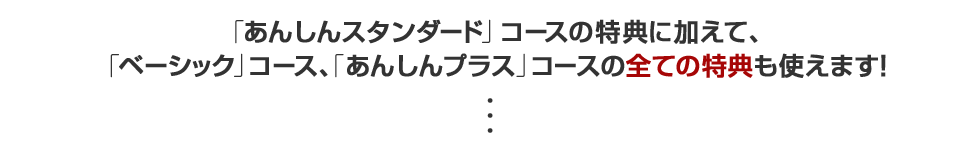 「あんしんスタンダード」コースの特典に加えて、「ベーシック」コース、「あんしんプラス」コースの全ての特典も使えます！