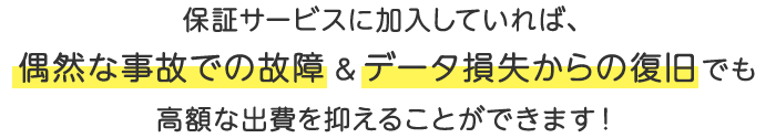 保証サービスに加入していれば、偶然な事故での故障＆データ損失からの復旧でも高額な出費を抑えることができます！