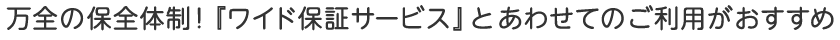 万全の保全体制！「ワイド保証サービス」とあわせてのご利用がおすすめ