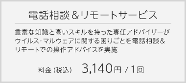 電話相談＆リモートサービス…豊富な知識と高いスキルを持った専任アドバイザーが、ウイルス・マルウェアに関する困りごとを電話相談＆リモートでの操作アドバイスを実施｜料金(税込)3,140円／1回