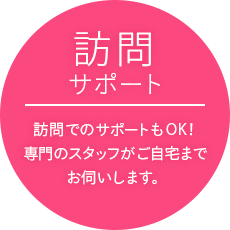 訪問サポート…訪問でのサポートもOK！専門のスタッフがご自宅までお伺いします。