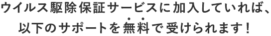 ウイルス駆除保証サービスに加入していれば、以下のサポートを無料で受けられます！