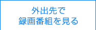 外出先で録画番組を見る