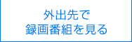 外出先で録画番組を見る