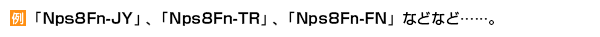 例：「Nps8Fn-JY」、「Nps8Fn-TR」、「Nps8Fn-FN」などなど……。